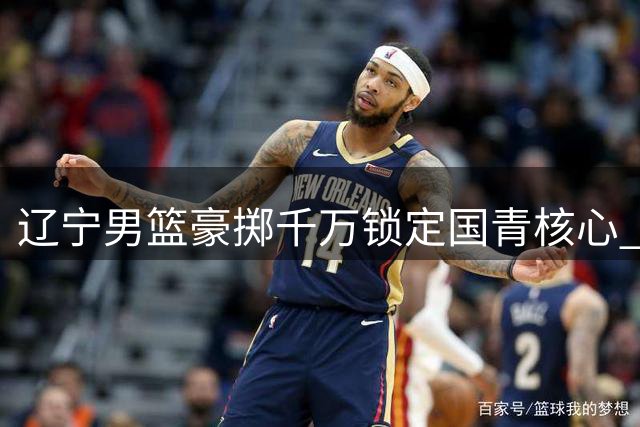 辽宁男篮豪掷千万锁定国青核心 广东队战略放弃引热议